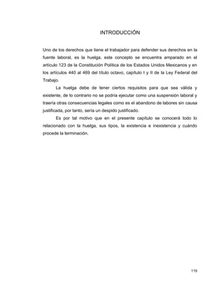 119
INTRODUCCIÓN
Uno de los derechos que tiene el trabajador para defender sus derechos en la
fuente laboral, es la huelga, este concepto se encuentra amparado en el
artículo 123 de la Constitución Política de los Estados Unidos Mexicanos y en
los artículos 440 al 469 del título octavo, capítulo I y II de la Ley Federal del
Trabajo.
La huelga debe de tener ciertos requisitos para que sea válida y
existente, de lo contrario no se podría ejecutar como una suspensión laboral y
traería otras consecuencias legales como es el abandono de labores sin causa
justificada, por tanto, sería un despido justificado.
Es por tal motivo que en el presente capítulo se conocerá todo lo
relacionado con la huelga, sus tipos, la existencia e inexistencia y cuándo
procede la terminación.
 