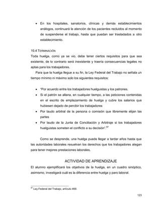 123
 En los hospitales, sanatorios, clínicas y demás establecimientos
análogos, continuará la atención de los pacientes recluidos al momento
de suspenderse el trabajo, hasta que puedan ser trasladados a otro
establecimiento.
10.4 TERMINACIÓN
Toda huelga, como ya se vio, debe tener ciertos requisitos para que sea
existente, de lo contrario será inexistente y traería consecuencias legales no
aptas para los trabajadores.
Para que la huelga llegue a su fin, la Ley Federal del Trabajo no señala un
tiempo mínimo ni máximo solo los siguientes requisitos:
 “Por acuerdo entre los trabajadores huelguistas y los patrones.
 Si el patrón se allana, en cualquier tiempo, a las peticiones contenidas
en el escrito de emplazamiento de huelga y cubre los salarios que
hubiesen dejado de percibir los trabajadores
 Por laudo arbitral de la persona o comisión que libremente elijan las
partes
 Por laudo de la Junta de Conciliación y Arbitraje si los trabajadores
huelguistas someten el conflicto a su decisión”.87
Como se desprende, una huelga puede llegar a tardar años hasta que
las autoridades laborales resuelvan los derechos que los trabajadores alegan
para tener mejores prestaciones laborales.
ACTIVIDAD DE APRENDIZAJE
El alumno ejemplificará los objetivos de la huelga, en un cuadro sinóptico,
asimismo, investigará cuál es la diferencia entre huelga y paro laboral.
87
Ley Federal del Trabajo, artículo 469.
 