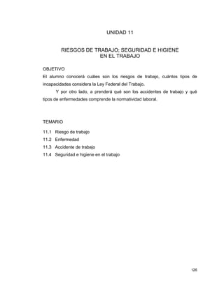 126
UNIDAD 11
RIESGOS DE TRABAJO; SEGURIDAD E HIGIENE
EN EL TRABAJO
OBJETIVO
El alumno conocerá cuáles son los riesgos de trabajo, cuántos tipos de
incapacidades considera la Ley Federal del Trabajo.
Y por otro lado, a prenderá qué son los accidentes de trabajo y qué
tipos de enfermedades comprende la normatividad laboral.
TEMARIO
11.1 Riesgo de trabajo
11.2 Enfermedad
11.3 Accidente de trabajo
11.4 Seguridad e higiene en el trabajo
 
