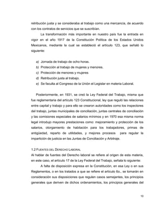 10
retribución justa y se consideraba al trabajo como una mercancía, de acuerdo
con los contratos de servicios que se suscribían.
La transformación más importante en nuestro país fue la entrada en
vigor en el año 1917 de la Constitución Política de los Estados Unidos
Mexicanos, mediante la cual se estableció el artículo 123, que señaló lo
siguiente:
a) Jornada de trabajo de ocho horas.
b) Protección al trabajo de mujeres y menores.
c) Protección de menores y mujeres
d) Retribución justa al trabajo.
e) Se faculta al Congreso de la Unión el Legislar en materia Laboral.
Posteriormente, en 1931, se creó la Ley Federal del Trabajo, misma que
fue reglamentaria del artículo 123 Constitucional, ley que reguló las relaciones
entre capital y trabajo y para ello se crearon autoridades como los inspectores
del trabajo, juntas municipales de conciliación, juntas centrales de conciliación
y las comisiones especiales de salarios mínimos y en 1970 esa misma norma
legal introdujo mayores prestaciones como: mejoramiento y protección de los
salarios, otorgamiento de habitación para los trabajadores, primas de
antigüedad, reparto de utilidades, y mejores procesos para regular la
impartición de justicia en las Juntas de Conciliación y Arbitraje.
1.2 FUENTES DEL DERECHO LABORAL
Al hablar de fuentes del Derecho laboral se refiere al origen de esta materia,
en este caso, el artículo 17 de la Ley Federal del Trabajo, señala lo siguiente:
A falta de disposición expresa en la Constitución, en esa Ley o en sus
Reglamentos, o en los tratados a que se refiere el artículo 6o., se tomarán en
consideración sus disposiciones que regulen casos semejantes, los principios
generales que deriven de dichos ordenamientos, los principios generales del
 