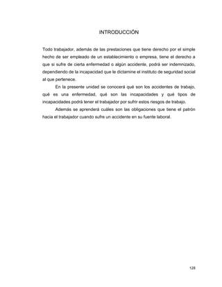128
INTRODUCCIÓN
Todo trabajador, además de las prestaciones que tiene derecho por el simple
hecho de ser empleado de un establecimiento o empresa, tiene el derecho a
que si sufre de cierta enfermedad o algún accidente, podrá ser indemnizado,
dependiendo de la incapacidad que le dictamine el instituto de seguridad social
al que pertenece.
En la presente unidad se conocerá qué son los accidentes de trabajo,
qué es una enfermedad, qué son las incapacidades y qué tipos de
incapacidades podrá tener el trabajador por sufrir estos riesgos de trabajo.
Además se aprenderá cuáles son las obligaciones que tiene el patrón
hacia el trabajador cuando sufre un accidente en su fuente laboral.
 