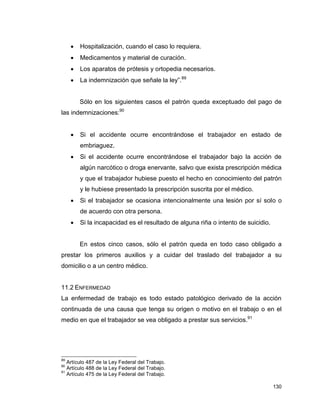 130
 Hospitalización, cuando el caso lo requiera.
 Medicamentos y material de curación.
 Los aparatos de prótesis y ortopedia necesarios.
 La indemnización que señale la ley”.89
Sólo en los siguientes casos el patrón queda exceptuado del pago de
las indemnizaciones:90
 Si el accidente ocurre encontrándose el trabajador en estado de
embriaguez.
 Si el accidente ocurre encontrándose el trabajador bajo la acción de
algún narcótico o droga enervante, salvo que exista prescripción médica
y que el trabajador hubiese puesto el hecho en conocimiento del patrón
y le hubiese presentado la prescripción suscrita por el médico.
 Si el trabajador se ocasiona intencionalmente una lesión por sí solo o
de acuerdo con otra persona.
 Si la incapacidad es el resultado de alguna riña o intento de suicidio.
En estos cinco casos, sólo el patrón queda en todo caso obligado a
prestar los primeros auxilios y a cuidar del traslado del trabajador a su
domicilio o a un centro médico.
11.2 ENFERMEDAD
La enfermedad de trabajo es todo estado patológico derivado de la acción
continuada de una causa que tenga su origen o motivo en el trabajo o en el
medio en que el trabajador se vea obligado a prestar sus servicios.91
89
Artículo 487 de la Ley Federal del Trabajo.
90
Artículo 488 de la Ley Federal del Trabajo.
91
Artículo 475 de la Ley Federal del Trabajo.
 