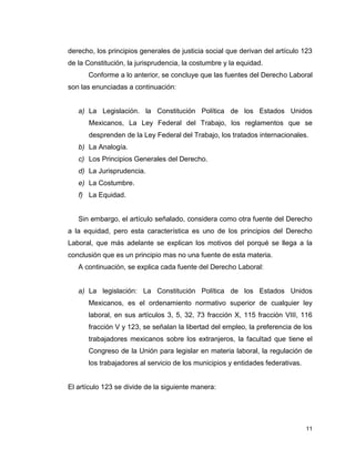 11
derecho, los principios generales de justicia social que derivan del artículo 123
de la Constitución, la jurisprudencia, la costumbre y la equidad.
Conforme a lo anterior, se concluye que las fuentes del Derecho Laboral
son las enunciadas a continuación:
a) La Legislación. la Constitución Política de los Estados Unidos
Mexicanos, La Ley Federal del Trabajo, los reglamentos que se
desprenden de la Ley Federal del Trabajo, los tratados internacionales.
b) La Analogía.
c) Los Principios Generales del Derecho.
d) La Jurisprudencia.
e) La Costumbre.
f) La Equidad.
Sin embargo, el artículo señalado, considera como otra fuente del Derecho
a la equidad, pero esta característica es uno de los principios del Derecho
Laboral, que más adelante se explican los motivos del porqué se llega a la
conclusión que es un principio mas no una fuente de esta materia.
A continuación, se explica cada fuente del Derecho Laboral:
a) La legislación: La Constitución Política de los Estados Unidos
Mexicanos, es el ordenamiento normativo superior de cualquier ley
laboral, en sus artículos 3, 5, 32, 73 fracción X, 115 fracción VIII, 116
fracción V y 123, se señalan la libertad del empleo, la preferencia de los
trabajadores mexicanos sobre los extranjeros, la facultad que tiene el
Congreso de la Unión para legislar en materia laboral, la regulación de
los trabajadores al servicio de los municipios y entidades federativas.
El artículo 123 se divide de la siguiente manera:
 