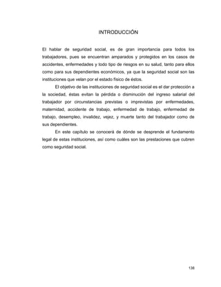 138
INTRODUCCIÓN
El hablar de seguridad social, es de gran importancia para todos los
trabajadores, pues se encuentran amparados y protegidos en los casos de
accidentes, enfermedades y todo tipo de riesgos en su salud, tanto para ellos
como para sus dependientes económicos, ya que la seguridad social son las
instituciones que velan por el estado físico de éstos.
El objetivo de las instituciones de seguridad social es el dar protección a
la sociedad, éstas evitan la pérdida o disminución del ingreso salarial del
trabajador por circunstancias previstas o imprevistas por enfermedades,
maternidad, accidente de trabajo, enfermedad de trabajo, enfermedad de
trabajo, desempleo, invalidez, vejez, y muerte tanto del trabajador como de
sus dependientes.
En este capítulo se conocerá de dónde se desprende el fundamento
legal de estas instituciones, así como cuáles son las prestaciones que cubren
como seguridad social.
 