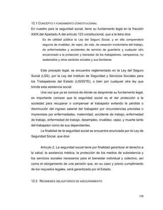 139
12.1 CONCEPTO Y FUNDAMENTO CONSTITUCIONAL
En nuestro país la seguridad social, tiene su fundamento legal en la fracción
XXIX del Apartado A del artículo 123 constitucional, que a la letra dice:
Es de utilidad pública la Ley del Seguro Social, y en ella comprenderá
seguros de invalidez, de vejez, de vida, de cesación involuntaria del trabajo,
de enfermedades y accidentes de servicio de guardería y cualquier otro
encaminado a la protección y bienestar de los trabajadores, campesinos, no
asalariados y otros sectores sociales y sus familiares.
Este precepto legal, se encuentra reglamentado en la Ley del Seguro
Social (LSS), por la Ley del Instituto de Seguridad y Servicios Sociales para
los Trabajadores del Estado (LISSSTE), o bien por cualquier otra ley que
brinde esta asistencia social.
Una vez que ya se conoce de dónde se desprende su fundamento legal,
es importante conocer que la seguridad social es el dar protección a la
sociedad para recuperar o compensar al trabajador evitando la pérdida o
disminución del ingreso salarial del trabajador por circunstancias previstas o
imprevistas por enfermedades, maternidad, accidente de trabajo, enfermedad
de trabajo, enfermedad de trabajo, desempleo, invalidez, vejez, y muerte tanto
del trabajador como de sus dependientes.
La finalidad de la seguridad social se encuentra enunciada por la Ley de
Seguridad Social, que dice:
Artículo 2. La seguridad social tiene por finalidad garantizar el derecho a
la salud, la asistencia médica, la protección de los medios de subsistencia y
los servicios sociales necesarios para el bienestar individual y colectivo, así
como el otorgamiento de una pensión que, en su caso y previo cumplimiento
de los requisitos legales, será garantizada por el Estado.
12.2 REGÍMENES OBLIGATORIOS DE ASEGURAMIENTO
 