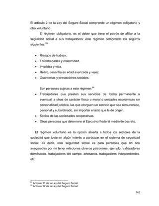 140
El artículo 2 de la Ley del Seguro Social comprende un régimen obligatorio y
otro voluntario
El régimen obligatorio, es el deber que tiene el patrón de afiliar a la
seguridad social a sus trabajadores; éste régimen comprende los seguros
siguientes:93
 Riesgos de trabajo.
 Enfermedades y maternidad.
 Invalidez y vida.
 Retiro, cesantía en edad avanzada y vejez.
 Guarderías y prestaciones sociales.
Son personas sujetas a este régimen:94
 Trabajadores que presten sus servicios de forma permanente o
eventual, a otras de carácter físico o moral o unidades económicas sin
personalidad jurídica, las que otorguen un servicio que sea remunerado,
personal y subordinado, sin importar el acto que le dé origen.
 Socios de las sociedades cooperativas.
 Otras personas que determine el Ejecutivo Federal mediante decreto.
El régimen voluntario es la opción abierta a todos los sectores de la
sociedad que tuvieran algún interés a participar en el sistema de seguridad
social, es decir, esta seguridad social es para personas que no son
aseguradas por no tener relaciones obreros patronales; ejemplo: trabajadores
domésticos, trabajadores del campo, artesanos, trabajadores independientes,
etc.
93
Artículo 11 de la Ley del Seguro Social.
94
Artículo 12 de la Ley del Seguro Social.
 