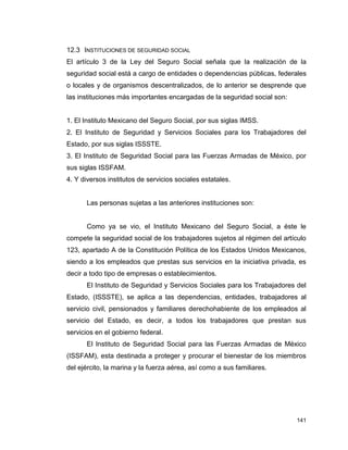 141
12.3 INSTITUCIONES DE SEGURIDAD SOCIAL
El artículo 3 de la Ley del Seguro Social señala que la realización de la
seguridad social está a cargo de entidades o dependencias públicas, federales
o locales y de organismos descentralizados, de lo anterior se desprende que
las instituciones más importantes encargadas de la seguridad social son:
1. El Instituto Mexicano del Seguro Social, por sus siglas IMSS.
2. El Instituto de Seguridad y Servicios Sociales para los Trabajadores del
Estado, por sus siglas ISSSTE.
3. El Instituto de Seguridad Social para las Fuerzas Armadas de México, por
sus siglas ISSFAM.
4. Y diversos institutos de servicios sociales estatales.
Las personas sujetas a las anteriores instituciones son:
Como ya se vio, el Instituto Mexicano del Seguro Social, a éste le
compete la seguridad social de los trabajadores sujetos al régimen del artículo
123, apartado A de la Constitución Política de los Estados Unidos Mexicanos,
siendo a los empleados que prestas sus servicios en la iniciativa privada, es
decir a todo tipo de empresas o establecimientos.
El Instituto de Seguridad y Servicios Sociales para los Trabajadores del
Estado, (ISSSTE), se aplica a las dependencias, entidades, trabajadores al
servicio civil, pensionados y familiares derechohabiente de los empleados al
servicio del Estado, es decir, a todos los trabajadores que prestan sus
servicios en el gobierno federal.
El Instituto de Seguridad Social para las Fuerzas Armadas de México
(ISSFAM), esta destinada a proteger y procurar el bienestar de los miembros
del ejército, la marina y la fuerza aérea, así como a sus familiares.
 