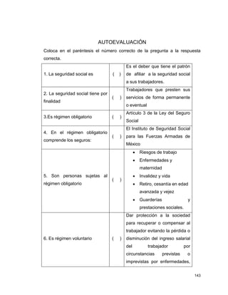 143
AUTOEVALUACIÓN
Coloca en el paréntesis el número correcto de la pregunta a la respuesta
correcta.
1. La seguridad social es ( )
Es el deber que tiene el patrón
de afiliar a la seguridad social
a sus trabajadores.
2. La seguridad social tiene por
finalidad
( )
Trabajadores que presten sus
servicios de forma permanente
o eventual
3.Es régimen obligatorio ( )
Artículo 3 de la Ley del Seguro
Social
4. En el régimen obligatorio
comprende los seguros:
( )
El Instituto de Seguridad Social
para las Fuerzas Armadas de
México
5. Son personas sujetas al
régimen obligatorio
( )
 Riesgos de trabajo
 Enfermedades y
maternidad
 Invalidez y vida
 Retiro, cesantía en edad
avanzada y vejez
 Guarderías y
prestaciones sociales.
6. Es régimen voluntario ( )
Dar protección a la sociedad
para recuperar o compensar al
trabajador evitando la pérdida o
disminución del ingreso salarial
del trabajador por
circunstancias previstas o
imprevistas por enfermedades,
 