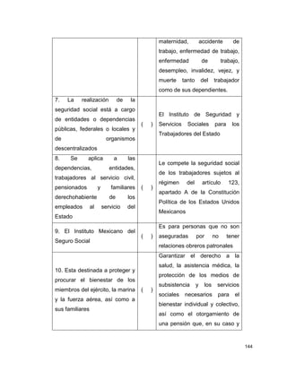 144
maternidad, accidente de
trabajo, enfermedad de trabajo,
enfermedad de trabajo,
desempleo, invalidez, vejez, y
muerte tanto del trabajador
como de sus dependientes.
7. La realización de la
seguridad social está a cargo
de entidades o dependencias
públicas, federales o locales y
de organismos
descentralizados
( )
El Instituto de Seguridad y
Servicios Sociales para los
Trabajadores del Estado
8. Se aplica a las
dependencias, entidades,
trabajadores al servicio civil,
pensionados y familiares
derechohabiente de los
empleados al servicio del
Estado
( )
Le compete la seguridad social
de los trabajadores sujetos al
régimen del artículo 123,
apartado A de la Constitución
Política de los Estados Unidos
Mexicanos
9. El Instituto Mexicano del
Seguro Social
( )
Es para personas que no son
aseguradas por no tener
relaciones obreros patronales
10. Esta destinada a proteger y
procurar el bienestar de los
miembros del ejército, la marina
y la fuerza aérea, así como a
sus familiares
( )
Garantizar el derecho a la
salud, la asistencia médica, la
protección de los medios de
subsistencia y los servicios
sociales necesarios para el
bienestar individual y colectivo,
así como el otorgamiento de
una pensión que, en su caso y
 