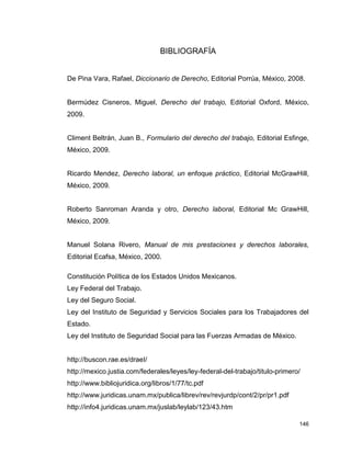 146
BIBLIOGRAFÍA
De Pina Vara, Rafael, Diccionario de Derecho, Editorial Porrúa, México, 2008.
Bermúdez Cisneros, Miguel, Derecho del trabajo, Editorial Oxford, México,
2009.
Climent Beltrán, Juan B., Formulario del derecho del trabajo, Editorial Esfinge,
México, 2009.
Ricardo Mendez, Derecho laboral, un enfoque práctico, Editorial McGrawHill,
México, 2009.
Roberto Sanroman Aranda y otro, Derecho laboral, Editorial Mc GrawHill,
México, 2009.
Manuel Solana Rivero, Manual de mis prestaciones y derechos laborales,
Editorial Ecafsa, México, 2000.
Constitución Política de los Estados Unidos Mexicanos.
Ley Federal del Trabajo.
Ley del Seguro Social.
Ley del Instituto de Seguridad y Servicios Sociales para los Trabajadores del
Estado.
Ley del Instituto de Seguridad Social para las Fuerzas Armadas de México.
http://buscon.rae.es/draeI/
http://mexico.justia.com/federales/leyes/ley-federal-del-trabajo/titulo-primero/
http://www.bibliojuridica.org/libros/1/77/tc.pdf
http://www.juridicas.unam.mx/publica/librev/rev/revjurdp/cont/2/pr/pr1.pdf
http://info4.juridicas.unam.mx/juslab/leylab/123/43.htm
 