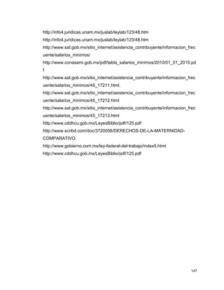 147
http://info4.juridicas.unam.mx/juslab/leylab/123/48.htm
http://info4.juridicas.unam.mx/juslab/leylab/123/48.htm
http://www.sat.gob.mx/sitio_internet/asistencia_contribuyente/informacion_frec
uente/salarios_minimos/
http://www.conasami.gob.mx/pdf/tabla_salarios_minimos/2010/01_01_2010.pd
f
http://www.sat.gob.mx/sitio_internet/asistencia_contribuyente/informacion_frec
uente/salarios_minimos/45_17211.html.
http://www.sat.gob.mx/sitio_internet/asistencia_contribuyente/informacion_frec
uente/salarios_minimos/45_17212.html
http://www.sat.gob.mx/sitio_internet/asistencia_contribuyente/informacion_frec
uente/salarios_minimos/45_17213.html
http://www.cddhcu.gob.mx/LeyesBiblio/pdf/125.pdf
http://www.scribd.com/doc/3720056/DERECHOS-DE-LA-MATERNIDAD-
COMPARATIVO
http://www.gobierno.com.mx/ley-federal-del-trabajo/index5.html
http://www.cddhcu.gob.mx/LeyesBiblio/pdf/125.pdf
 