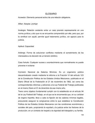 148
GLOSARIO
Acreedor: Elemento personal activo de una relación obligatoria.
Afiliar: Adoptar, prohijar
Analogía: Relación existente entre un caso previsto expresamente en una
norma jurídica y otro que no se encuentra comprendido por ella, pero que, por
la similitud con aquél, permite igual tratamiento jurídico, sin agravio para la
justicia.
Aptitud: Capacidad
Arbitraje: Forma de solucionar conflictos mediante el sometimiento de los
interesados a la decisión de un tercero (árbitro).
Caso fortuito: Cualquier suceso o acontecimiento que normalmente no puede
preverse ni evitarse
Comisión Nacional de Salarios Mínimos: Es un organismo público
descentralizado creado mediante la reforma a la Fracción VI del artículo 123
de la Constitución Política de los Estados Unidos Mexicanos, publicada en el
Diario Oficial de la Federación el 21 de noviembre de 1962, así como las
correspondientes reformas y adiciones a la Ley Federal del Trabajo publicadas
en el mismo Diario el 31 de diciembre de ese mismo año.
Tiene como objetivo fundamental cumplir con lo establecido en el artículo 94
de la Ley Federal del Trabajo, en el que se le encomienda que, en su carácter
de órgano tripartito, lleve a cabo la fijación de los salarios mínimos legales,
procurando asegurar la congruencia entre lo que establece la Constitución
Política de los Estados Unidos Mexicanos con las condiciones económicas y
sociales del país, propiciando la equidad y la justicia entre los factores de la
producción, en un contexto de respeto a la dignidad del trabajador y su familia.
 