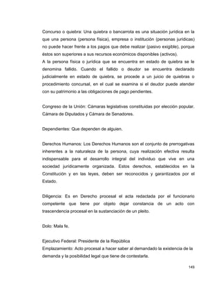 149
Concurso o quiebra: Una quiebra o bancarrota es una situación jurídica en la
que una persona (persona física), empresa o institución (personas jurídicas)
no puede hacer frente a los pagos que debe realizar (pasivo exigible), porque
éstos son superiores a sus recursos económicos disponibles (activos).
A la persona física o jurídica que se encuentra en estado de quiebra se le
denomina fallido. Cuando el fallido o deudor se encuentra declarado
judicialmente en estado de quiebra, se procede a un juicio de quiebras o
procedimiento concursal, en el cual se examina si el deudor puede atender
con su patrimonio a las obligaciones de pago pendientes.
Congreso de la Unión: Cámaras legislativas constituidas por elección popular.
Cámara de Diputados y Cámara de Senadores.
Dependientes: Que dependen de alguien.
Derechos Humanos: Los Derechos Humanos son el conjunto de prerrogativas
inherentes a la naturaleza de la persona, cuya realización efectiva resulta
indispensable para el desarrollo integral del individuo que vive en una
sociedad jurídicamente organizada. Estos derechos, establecidos en la
Constitución y en las leyes, deben ser reconocidos y garantizados por el
Estado.
Diligencia: Es en Derecho procesal el acta redactada por el funcionario
competente que tiene por objeto dejar constancia de un acto con
trascendencia procesal en la sustanciación de un pleito.
Dolo: Mala fe.
Ejecutivo Federal: Presidente de la República
Emplazamiento: Acto procesal a hacer saber al demandado la existencia de la
demanda y la posibilidad legal que tiene de contestarla.
 