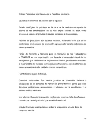 150
Entidad Federativa: Los Estados de la República Mexicana.
Equitativo: Conforme o de acuerdo con la equidad.
Estado patológico: La patología es la parte de la medicina encargada del
estudio de las enfermedades en su más amplio sentido, es decir, como
procesos o estados anormales de causas conocidas o desconocidas.
Factores de producción: son aquellos recursos, materiales o no, que al ser
combinados en el proceso de producción agregan valor para la elaboración de
bienes y servicios.
Fondo de Fomento y Garantía para el Consumo de los Trabajadores:
el FONACOT es una organización que fomenta el desarrollo integral de los
trabajadores y el crecimiento de su patrimonio familiar, promoviendo el acceso
al mejor crédito del mercado y otros servicios financieros, para la obtención de
bienes y servicios de alta calidad a precios competitivos.
Fuente laboral: Lugar de trabajo.
Garantías individuales: Son medios jurídicos de protección, defensa o
salvaguarda de los derechos del hombre en primer término, por lo que estos
derechos jurídicamente resguardados y tutelados por la constitución y el
sistema jurídico mexicano.
Imprudencia: Cualquier imprevisión, negligencia, impericia, falta de reflexión o
cuidado que cause igual daño que un delito intencional.
Imputar: Formular una imputación, atribuir a una persona un acto digno de
censura o sanción.
 