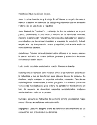 151
Incosteable: Que el precio es elevado.
Junta Local de Conciliación y Arbitraje: Es el Tribunal encargado de conocer
tramitar y resolver los conflictos de trabajo de jurisdicción local en el Distrito
Federal o de los Estados de la República
Junta Federal de Conciliación: y Arbitraje: La función cotidiana es impartir
justicia, promoviendo la paz social y armonía en las relaciones laborales,
mediante la conciliación y el arbitraje. Garantizando a trabajadores y patrones
o empleadores de las ramas industriales y empresas de jurisdicción federal,
respeto a la Ley, transparencia, certeza y seguridad jurídica en la resolución
de los conflictos laborales.
Jurisdicción: Potestad para administrar justicia atribuida a los jueces, quienes
la ejercen aplicando las normas jurídicas generales y abstractas a los casos
concretos que deben decidir.
Lícito: Justo, permitido, según justicia y razón. Ajustado a derecho.
Materia prima: Se conocen como materias primas a los materiales extraídos de
la naturaleza y que se transforman para elaborar bienes de consumo. Se
clasifican, según su origen, en vegetales, animales y minerales. Ejemplos de
materias primas son la madera, el hierro, y el granito. Las materias primas que
ya han sido manufacturadas pero todavía no constituyen definitivamente un
bien de consumo se denominan productos semielaborados, productos
semiacabados o productos en proceso.
Municipio: Conjunto de habitantes de un mismo término jurisdiccional, regido
en sus intereses vecinales por un Ayuntamiento.
Negligencia: Descuido, desgana o falta de atención en el cumplimiento de las
obligaciones o en el ejercicio de los derechos.
 