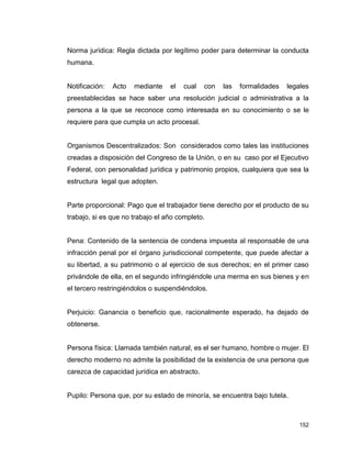 152
Norma jurídica: Regla dictada por legítimo poder para determinar la conducta
humana.
Notificación: Acto mediante el cual con las formalidades legales
preestablecidas se hace saber una resolución judicial o administrativa a la
persona a la que se reconoce como interesada en su conocimiento o se le
requiere para que cumpla un acto procesal.
Organismos Descentralizados: Son considerados como tales las instituciones
creadas a disposición del Congreso de la Unión, o en su caso por el Ejecutivo
Federal, con personalidad jurídica y patrimonio propios, cualquiera que sea la
estructura legal que adopten.
Parte proporcional: Pago que el trabajador tiene derecho por el producto de su
trabajo, si es que no trabajo el año completo.
Pena: Contenido de la sentencia de condena impuesta al responsable de una
infracción penal por el órgano jurisdiccional competente, que puede afectar a
su libertad, a su patrimonio o al ejercicio de sus derechos; en el primer caso
privándole de ella, en el segundo infringiéndole una merma en sus bienes y en
el tercero restringiéndolos o suspendiéndolos.
Perjuicio: Ganancia o beneficio que, racionalmente esperado, ha dejado de
obtenerse.
Persona física: Llamada también natural, es el ser humano, hombre o mujer. El
derecho moderno no admite la posibilidad de la existencia de una persona que
carezca de capacidad jurídica en abstracto.
Pupilo: Persona que, por su estado de minoría, se encuentra bajo tutela.
 