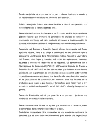 153
Resolución judicial: Acto procesal de un juez o tribunal destinado a atender a
las necesidades del desarrollo del proceso o a su decisión.
Salario devengado: Salario que tiene derecho a percibir una persona, con
independencia de si ya lo ha cobrado o no.
Secretaría de Economía: La Secretaría de Economía será la dependencia del
gobierno federal que promueva la generación de empleos de calidad y el
crecimiento económico del país, mediante el impulso e implementación de
políticas públicas que detonen la competitividad y las inversiones productivas.
Secretaría del Trabajo y Previsión Social: Como dependencia del Poder
Ejecutivo Federal, tiene a su cargo el desempeño de las facultades que le
atribuyen la Ley Orgánica de la Administración Pública Federal, la Ley Federal
del Trabajo, otras leyes y tratados, así como los reglamentos, decretos,
acuerdos y órdenes del Presidente de la República. De conformidad con el
Plan Nacional de Desarrollo 2007-2012 y el Programa Sectorial de Trabajo y
Previsión Social 2007-2012, los tres ejes rectores que dictan el actuar de esta
Secretaría son: la promoción de inversiones en una economía cada vez más
competitiva que genere empleos y que fomente relaciones laborales basadas
en la productividad; la conciliación de intereses entre los factores de la
producción para lograr la paz laboral, y la legalidad para hacer valer la ley,
sobre todo tratándose de previsión social, de inclusión laboral y de equidad de
género.
Sentencia: Resolución judicial que pone fin a un proceso o juicio en una
instancia o en un recurso extraordinario.
Sentencia absolutoria: Dícese de aquella que, al rechazar la demanda, libera
al demandado de la pretensión aducida por el actor.
Sociedades cooperativas: Una cooperativa es una asociación autónoma de
personas que se han unido voluntariamente para formar una organización
 