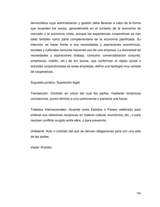 154
democrática cuya administración y gestión debe llevarse a cabo de la forma
que acuerden los socios, generalmente en el contexto de la economía de
mercado o la economía mixta, aunque las experiencias cooperativas se han
dado también como parte complementaria de la economía planificada. Su
intención es hacer frente a sus necesidades y aspiraciones económicas,
sociales y culturales comunes haciendo uso de una empresa. La diversidad de
necesidades y aspiraciones (trabajo, consumo, comercialización conjunta,
enseñanza, crédito, etc.) de los socios, que conforman el objeto social o
actividad cooperativizada de estas empresas, define una tipología muy variada
de cooperativas.
Supuesto jurídico: Suposición legal.
Transacción: Contrato en virtud del cual las partes, mediante recíprocas
concesiones, ponen término a una controversia o previene una futura.
Tratados Internacionales: Acuerdo entre Estados o Países celebrado para
ordenar sus relaciones recíprocas en materia cultural, económica, etc., o para
resolver conflicto surgido entre ellos, o para prevenirlo.
Unilateral: Acto o contrato del que se derivan obligaciones para con una sola
de las partes.
Vedar: Prohibir.
 