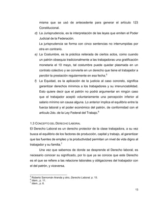 13
misma que se usó de antecedente para generar el artículo 123
Constitucional.
d) La Jurisprudencia, es la interpretación de las leyes que emiten el Poder
Judicial de la Federación.
La jurisprudencia se forma con cinco sentencias no interrumpidas por
otra en contrario.
e) La Costumbre, es la práctica reiterada de ciertos actos, como cuando
un patrón obsequia tradicionalmente a las trabajadoras una gratificación
monetaria el 10 mayo, tal costumbre puede quedar plasmada en un
contrato colectivo y se convierte en un derecho que tiene el trabajador a
percibir la prestación regularmente en esa fecha.5
f) La Equidad, es la aplicación de la justicia al caso concreto, significa
garantizar derechos mínimos a los trabajadores y su irrenunciabilidad.
Esto quiere decir que el patrón no podrá argumentar en ningún caso
que el trabajador aceptó voluntariamente una percepción inferior al
salario mínimo sin causa alguna. Lo anterior implica el equilibrio entre la
fuerza laboral y el poder económico del patrón, de conformidad con el
artículo 2do. de la Ley Federal del Trabajo.6
1.3 CONCEPTO DEL DERECHO LABORAL
El Derecho Laboral es un derecho protector de la clase trabajadora, a su vez
busca el equilibrio de los factores de producción, capital y trabajo, al garantizar
que las fuentes de empleo y la productividad permitan un nivel de vida digno al
trabajador y su familia.7
Una vez que sabemos de donde se desprende el Derecho laboral, es
necesario conocer su significado, por lo que ya se conoce que este Derecho
es el que se refiere a las relacione laborales y obligaciones del trabajador con
el del patrón, y viceversa.
5
Roberto Sanromán Aranda y otro, Derecho Laboral, p. 15.
6
Idem., p. 11.
7
Idem., p. 6.
 