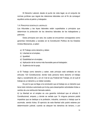 14
El Derecho Laboral, desde el punto de vista legal, es el conjunto de
normas jurídicas que regula las relaciones laborales con el fin de conseguir
equilibrio entre el patrón y trabajador.
1.4. PRINCIPIOS GENERALES LABORALES
Los tribunales y las leyes laborales están supeditados a principios que
determinan la protección de los derechos laborales de los trabajadores y
patrones.
Estos principios son seis, los cuales se encuentran consagrados como
garantías individuales y sociales en la Constitución Política de los Estados
Unidos Mexicanos, a saber:
a) El Trabajo como derecho y deber.
b) Libertad en el empleo.
c) Igualdad.
d) Estabilidad en el empleo.
e) Aplicación de la norma más favorable para el trabajador.
f) Suplencia de la queja.
a) El Trabajo como derecho y saber, este principio está señalado en los
artículos 123 Constitucional, donde toda persona tiene derecho al trabajo
digno y socialmente útil, y en el 3 de la Ley Federal del Trabajo, en el cual el
trabajo es un derecho y un deber sociales.
Es por lo que se llega a la conclusión que el trabajo es un derecho que
tiene todo individuo autorizado por la ley para desempeñar actividades lícitas a
cambio de una retribución llamada salario.
b) La libertad en el empleo es una garantía individual que el artículo 5
Constitucional, ampara, y donde se señala que “A ninguna persona podrá
impedirse que se dedique a la profesión, industria, comercio o trabajo que le
acomode, siendo lícitos. El ejercicio de esta libertad sólo podrá vedarse por
determinación judicial, cuando se ataquen los derechos de tercero, o por
 