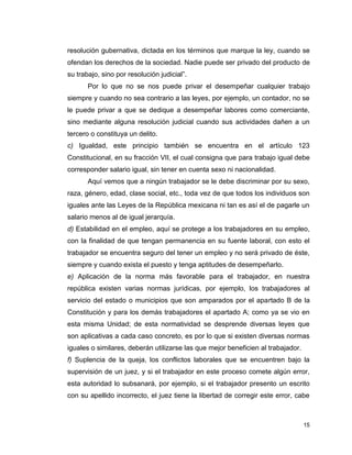 15
resolución gubernativa, dictada en los términos que marque la ley, cuando se
ofendan los derechos de la sociedad. Nadie puede ser privado del producto de
su trabajo, sino por resolución judicial”.
Por lo que no se nos puede privar el desempeñar cualquier trabajo
siempre y cuando no sea contrario a las leyes, por ejemplo, un contador, no se
le puede privar a que se dedique a desempeñar labores como comerciante,
sino mediante alguna resolución judicial cuando sus actividades dañen a un
tercero o constituya un delito.
c) Igualdad, este principio también se encuentra en el artículo 123
Constitucional, en su fracción VII, el cual consigna que para trabajo igual debe
corresponder salario igual, sin tener en cuenta sexo ni nacionalidad.
Aquí vemos que a ningún trabajador se le debe discriminar por su sexo,
raza, género, edad, clase social, etc., toda vez de que todos los individuos son
iguales ante las Leyes de la República mexicana ni tan es así el de pagarle un
salario menos al de igual jerarquía.
d) Estabilidad en el empleo, aquí se protege a los trabajadores en su empleo,
con la finalidad de que tengan permanencia en su fuente laboral, con esto el
trabajador se encuentra seguro del tener un empleo y no será privado de éste,
siempre y cuando exista el puesto y tenga aptitudes de desempeñarlo.
e) Aplicación de la norma más favorable para el trabajador, en nuestra
república existen varias normas jurídicas, por ejemplo, los trabajadores al
servicio del estado o municipios que son amparados por el apartado B de la
Constitución y para los demás trabajadores el apartado A; como ya se vio en
esta misma Unidad; de esta normatividad se desprende diversas leyes que
son aplicativas a cada caso concreto, es por lo que si existen diversas normas
iguales o similares, deberán utilizarse las que mejor beneficien al trabajador.
f) Suplencia de la queja, los conflictos laborales que se encuentren bajo la
supervisión de un juez, y si el trabajador en este proceso comete algún error,
esta autoridad lo subsanará, por ejemplo, si el trabajador presento un escrito
con su apellido incorrecto, el juez tiene la libertad de corregir este error, cabe
 