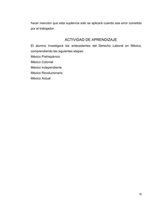 16
hacer mención que esta suplencia solo se aplicará cuando sea error cometido
por el trabajador.
ACTIVIDAD DE APRENDIZAJE
El alumno investigará los antecedentes del Derecho Laboral en México,
comprendiendo las siguientes etapas:
México Prehispánico
México Colonial
México Independiente
México Revolucionario
México Actual
 