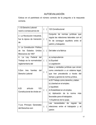 17
AUTOEVALUACIÓN
Coloca en el paréntesis el número correcto de la pregunta a la respuesta
correcta.
1. El Derecho Laboral
nació a consecuencia de
( ) 123 Constitucional
2. La Revolución Industrial,
fue la época de transición
de
( )
Conjunto de normas jurídicas que
regula las relaciones laborales con el
fin de conseguir equilibrio entre el
patrón y trabajador.
3. La Constitución Política
de los Estados Unidos
Mexicanos de 1857
( ) Del taller a la fábrica
4. La Ley Federal del
Trabajo es la normatividad
reglamentaria del
( )
a) Jurisprudencia
b) Equidad
c) Legislación
5.Son tres fuentes del
Derecho Laboral
( )
Ideas y verdades jurídicas que sirven
como orientación a un sistema legal,
que han prevalecido a través del
tiempo y genera la norma jurídica.
6.El artículo 123
Constitucional de divide en:
( )
a) El Trabajo como derecho y deber.
b) Libertad en el empleo.
c) Igualdad.
d) Estabilidad en el empleo.
e) Aplicación de la norma más
favorable para el trabajador.
f) Suplencia de la queja.
7.Los Principio Generales
del Derechos son
( )
Las necesidades de regular las
relaciones entre el trabajador y el
patrón
 
