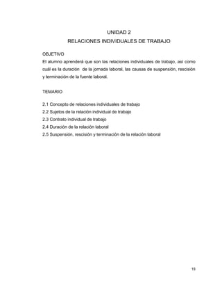 19
UNIDAD 2
RELACIONES INDIVIDUALES DE TRABAJO
OBJETIVO
El alumno aprenderá que son las relaciones individuales de trabajo, así como
cuál es la duración de la jornada laboral, las causas de suspensión, rescisión
y terminación de la fuente laboral.
TEMARIO
2.1 Concepto de relaciones individuales de trabajo
2.2 Sujetos de la relación individual de trabajo
2.3 Contrato individual de trabajo
2.4 Duración de la relación laboral
2.5 Suspensión, rescisión y terminación de la relación laboral
 