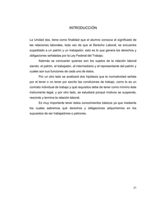 21
INTRODUCCIÓN
La Unidad dos, tiene como finalidad que el alumno conozca el significado de
las relaciones laborales, toda vez de que el Derecho Laboral, se encuentra
supeditado a un patrón y un trabajador, esto es lo que genera los derechos y
obligaciones señaladas por la Ley Federal del Trabajo.
Además se conocerán quienes son los sujetos de la relación laboral
siendo: el patrón, el trabajador, el intermediario y el representante del patrón y
cuales son sus funciones de cada uno de éstos.
Por un otro lado se analizará dos hipótesis que la normatividad señala
por el tener o no tener por escrito las condiciones de trabajo, como lo es un
contrato individual de trabajo y qué requisitos debe de tener como mínimo éste
instrumento legal, y por otro lado, se estudiará porqué motivos se suspende,
rescinde y termina la relación laboral.
Es muy importante tener éstos conocimientos básicos ya que mediante
los cuales sabremos qué derechos y obligaciones adquiriremos en los
supuestos de ser trabajadores o patrones.
 