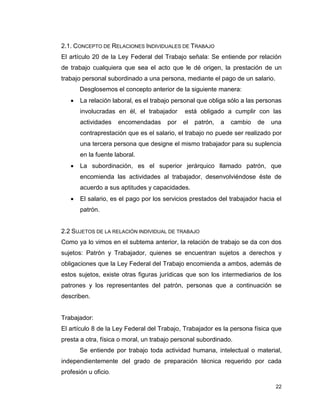 22
2.1. CONCEPTO DE RELACIONES INDIVIDUALES DE TRABAJO
El artículo 20 de la Ley Federal del Trabajo señala: Se entiende por relación
de trabajo cualquiera que sea el acto que le dé origen, la prestación de un
trabajo personal subordinado a una persona, mediante el pago de un salario.
Desglosemos el concepto anterior de la siguiente manera:
 La relación laboral, es el trabajo personal que obliga sólo a las personas
involucradas en él, el trabajador está obligado a cumplir con las
actividades encomendadas por el patrón, a cambio de una
contraprestación que es el salario, el trabajo no puede ser realizado por
una tercera persona que designe el mismo trabajador para su suplencia
en la fuente laboral.
 La subordinación, es el superior jerárquico llamado patrón, que
encomienda las actividades al trabajador, desenvolviéndose éste de
acuerdo a sus aptitudes y capacidades.
 El salario, es el pago por los servicios prestados del trabajador hacia el
patrón.
2.2 SUJETOS DE LA RELACIÓN INDIVIDUAL DE TRABAJO
Como ya lo vimos en el subtema anterior, la relación de trabajo se da con dos
sujetos: Patrón y Trabajador, quienes se encuentran sujetos a derechos y
obligaciones que la Ley Federal del Trabajo encomienda a ambos, además de
estos sujetos, existe otras figuras jurídicas que son los intermediarios de los
patrones y los representantes del patrón, personas que a continuación se
describen.
Trabajador:
El artículo 8 de la Ley Federal del Trabajo, Trabajador es la persona física que
presta a otra, física o moral, un trabajo personal subordinado.
Se entiende por trabajo toda actividad humana, intelectual o material,
independientemente del grado de preparación técnica requerido por cada
profesión u oficio.
 