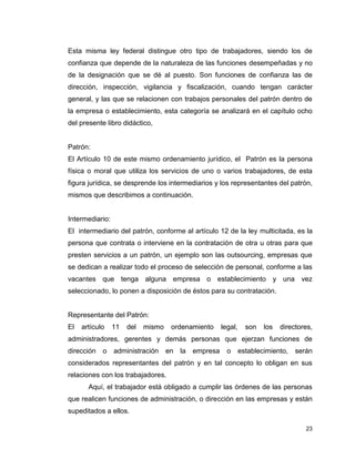 23
Esta misma ley federal distingue otro tipo de trabajadores, siendo los de
confianza que depende de la naturaleza de las funciones desempeñadas y no
de la designación que se dé al puesto. Son funciones de confianza las de
dirección, inspección, vigilancia y fiscalización, cuando tengan carácter
general, y las que se relacionen con trabajos personales del patrón dentro de
la empresa o establecimiento, esta categoría se analizará en el capítulo ocho
del presente libro didáctico,
Patrón:
El Artículo 10 de este mismo ordenamiento jurídico, el Patrón es la persona
física o moral que utiliza los servicios de uno o varios trabajadores, de esta
figura jurídica, se desprende los intermediarios y los representantes del patrón,
mismos que describimos a continuación.
Intermediario:
El intermediario del patrón, conforme al artículo 12 de la ley multicitada, es la
persona que contrata o interviene en la contratación de otra u otras para que
presten servicios a un patrón, un ejemplo son las outsourcing, empresas que
se dedican a realizar todo el proceso de selección de personal, conforme a las
vacantes que tenga alguna empresa o establecimiento y una vez
seleccionado, lo ponen a disposición de éstos para su contratación.
Representante del Patrón:
El artículo 11 del mismo ordenamiento legal, son los directores,
administradores, gerentes y demás personas que ejerzan funciones de
dirección o administración en la empresa o establecimiento, serán
considerados representantes del patrón y en tal concepto lo obligan en sus
relaciones con los trabajadores.
Aquí, el trabajador está obligado a cumplir las órdenes de las personas
que realicen funciones de administración, o dirección en las empresas y están
supeditados a ellos.
 