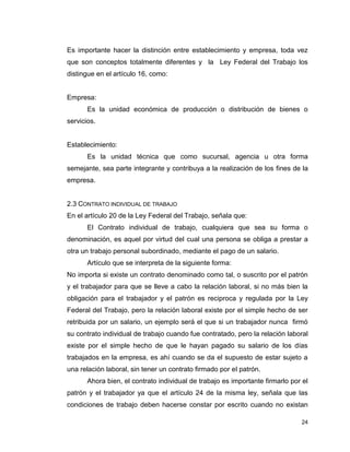 24
Es importante hacer la distinción entre establecimiento y empresa, toda vez
que son conceptos totalmente diferentes y la Ley Federal del Trabajo los
distingue en el artículo 16, como:
Empresa:
Es la unidad económica de producción o distribución de bienes o
servicios.
Establecimiento:
Es la unidad técnica que como sucursal, agencia u otra forma
semejante, sea parte integrante y contribuya a la realización de los fines de la
empresa.
2.3 CONTRATO INDIVIDUAL DE TRABAJO
En el artículo 20 de la Ley Federal del Trabajo, señala que:
El Contrato individual de trabajo, cualquiera que sea su forma o
denominación, es aquel por virtud del cual una persona se obliga a prestar a
otra un trabajo personal subordinado, mediante el pago de un salario.
Artículo que se interpreta de la siguiente forma:
No importa si existe un contrato denominado como tal, o suscrito por el patrón
y el trabajador para que se lleve a cabo la relación laboral, si no más bien la
obligación para el trabajador y el patrón es reciproca y regulada por la Ley
Federal del Trabajo, pero la relación laboral existe por el simple hecho de ser
retribuida por un salario, un ejemplo será el que si un trabajador nunca firmó
su contrato individual de trabajo cuando fue contratado, pero la relación laboral
existe por el simple hecho de que le hayan pagado su salario de los días
trabajados en la empresa, es ahí cuando se da el supuesto de estar sujeto a
una relación laboral, sin tener un contrato firmado por el patrón.
Ahora bien, el contrato individual de trabajo es importante firmarlo por el
patrón y el trabajador ya que el artículo 24 de la misma ley, señala que las
condiciones de trabajo deben hacerse constar por escrito cuando no existan
 