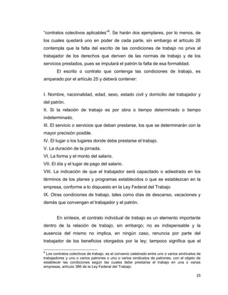 25
“contratos colectivos aplicables”8
. Se harán dos ejemplares, por lo menos, de
los cuales quedará uno en poder de cada parte, sin embargo el artículo 26
contempla que la falta del escrito de las condiciones de trabajo no priva al
trabajador de los derechos que deriven de las normas de trabajo y de los
servicios prestados, pues se imputará el patrón la falta de esa formalidad.
El escrito o contrato que contenga las condiciones de trabajo, es
amparado por el artículo 25 y deberá contener:
I. Nombre, nacionalidad, edad, sexo, estado civil y domicilio del trabajador y
del patrón.
II. Si la relación de trabajo es por obra o tiempo determinado o tiempo
indeterminado.
III. El servicio o servicios que deban prestarse, los que se determinarán con la
mayor precisión posible.
IV. El lugar o los lugares donde debe prestarse el trabajo.
V. La duración de la jornada.
VI. La forma y el monto del salario.
VII. El día y el lugar de pago del salario.
VIII. La indicación de que el trabajador será capacitado o adiestrado en los
términos de los planes y programas establecidos o que se establezcan en la
empresa, conforme a lo dispuesto en la Ley Federal del Trabajo
IX. Otras condiciones de trabajo, tales como días de descanso, vacaciones y
demás que convengan el trabajador y el patrón.
En síntesis, el contrato individual de trabajo es un elemento importante
dentro de la relación de trabajo, sin embargo; no es indispensable y la
ausencia del mismo no implica, en ningún caso, renuncia por parte del
trabajador de los beneficios otorgados por la ley; tampoco significa que el
8
Los contratos colectivos de trabajo, es el convenio celebrado entre uno o varios sindicatos de
trabajadores y uno o varios patrones o uno o varios sindicatos de patrones, con el objeto de
establecer las condiciones según las cuales debe prestarse el trabajo en una o varias
empresas, artículo 386 de la Ley Federal del Trabajo.
 