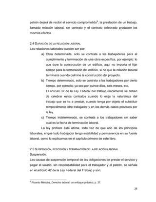26
patrón dejará de recibir el servicio comprometido9
, la prestación de un trabajo,
llamada relación laboral, sin contrato y el contrato celebrado producen los
mismos efectos
2.4 DURACIÓN DE LA RELACIÓN LABORAL
Las relaciones laborales pueden ser por:
a) Obra determinada, solo se contrata a los trabajadores para el
cumplimiento y terminación de una obra específica, por ejemplo: lo
que dure la construcción de un edificio, aquí no importa el fijar
tiempo para la terminación del edificio, si no que la relación laboral
terminará cuando culmine la construcción del proyecto.
b) Tiempo determinado, solo se contrata a los trabajadores por cierto
tiempo, por ejemplo: ya sea por quince días, seis meses, etc.
El artículo 37 de la Ley Federal del trabajo únicamente se deben
de celebrar estos contratos cuando lo exija la naturaleza del
trabajo que se va a prestar, cuando tenga por objeto el substituir
temporalmente otro trabajador y en los demás casos previstos por
la ley.
c) Tiempo indeterminado, se contrata a los trabajadores sin saber
cual es la fecha de terminación laboral.
La ley prefiere ésta última, toda vez de que uno de los principios
laborales, el que todo trabajador tenga estabilidad y permanencia en su fuente
laboral, como lo explicamos en el capítulo primero de este libro.
2.5 SUSPENSIÓN, RESCISIÓN Y TERMINACIÓN DE LA RELACIÓN LABORAL
Suspensión:
Las causas de suspensión temporal de las obligaciones de prestar el servicio y
pagar el salario, sin responsabilidad para el trabajador y el patrón, se señala
en el artículo 42 de la Ley Federal del Trabajo y son:
9
Ricardo Méndez, Derecho laboral, un enfoque práctico, p. 37.
 