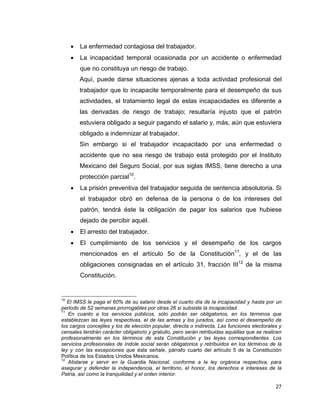 27
 La enfermedad contagiosa del trabajador.
 La incapacidad temporal ocasionada por un accidente o enfermedad
que no constituya un riesgo de trabajo.
Aquí, puede darse situaciones ajenas a toda actividad profesional del
trabajador que lo incapacite temporalmente para el desempeño de sus
actividades, el tratamiento legal de estas incapacidades es diferente a
las derivadas de riesgo de trabajo; resultaría injusto que el patrón
estuviera obligado a seguir pagando el salario y, más, aún que estuviera
obligado a indemnizar al trabajador.
Sin embargo si el trabajador incapacitado por una enfermedad o
accidente que no sea riesgo de trabajo está protegido por el Instituto
Mexicano del Seguro Social, por sus siglas IMSS, tiene derecho a una
protección parcial10
.
 La prisión preventiva del trabajador seguida de sentencia absolutoria. Si
el trabajador obró en defensa de la persona o de los intereses del
patrón, tendrá éste la obligación de pagar los salarios que hubiese
dejado de percibir aquél.
 El arresto del trabajador.
 El cumplimiento de los servicios y el desempeño de los cargos
mencionados en el artículo 5o de la Constitución11
, y el de las
obligaciones consignadas en el artículo 31, fracción III12
de la misma
Constitución.
10
El IMSS le paga el 60% de su salario desde el cuarto día de la incapacidad y hasta por un
periodo de 52 semanas prorrogables por otras 26 si subsiste la incapacidad.
11
En cuanto a los servicios públicos, sólo podrán ser obligatorios, en los términos que
establezcan las leyes respectivas, el de las armas y los jurados, así como el desempeño de
los cargos concejiles y los de elección popular, directa o indirecta. Las funciones electorales y
censales tendrán carácter obligatorio y gratuito, pero serán retribuidas aquéllas que se realicen
profesionalmente en los términos de esta Constitución y las leyes correspondientes. Los
servicios profesionales de índole social serán obligatorios y retribuidos en los términos de la
ley y con las excepciones que ésta señale, párrafo cuarto del artículo 5 de la Constitución
Política de los Estados Unidos Mexicanos.
12
Alistarse y servir en la Guardia Nacional, conforme a la ley orgánica respectiva, para
asegurar y defender la independencia, el territorio, el honor, los derechos e intereses de la
Patria, así como la tranquilidad y el orden interior.
 