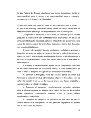 30
La Ley Federal del Trabajo, clasifica de dos formas la rescisión, siendo sin
responsabilidad para el patrón y sin responsabilidad para el trabajador,
mismas que a continuación se diferencian:
a) Rescisión de las relaciones laborales, sin responsabilidad para el patrón:
El artículo 47 de la Ley Federal del Trabajo señala las causas de rescisión de
la relación laboral de trabajo, sin responsabilidad para el patrón y son:
I. Engañarlo el trabajador o en su caso, el sindicato que lo hubiese
propuesto o recomendado con certificados falsos o referencias en los que se
atribuyan al trabajador capacidad, aptitudes o facultades de que carezca. Esta
causa de rescisión dejará de tener efecto después de treinta días de prestar
sus servicios el trabajador.
II. Incurrir el trabajador, durante sus labores, en faltas de probidad u
honradez, en actos de violencia, amagos, injurias o malos tratamientos en
contra del patrón, sus familiares o del personal directivo o administrativo de la
empresa o establecimiento, salvo que medie provocación o que obre en
defensa propia.
III. Cometer el trabajador contra alguno de sus compañeros, cualquiera
de los actos enumerados en la fracción anterior, si como consecuencia de
ellos se altera la disciplina del lugar en que se desempeña el trabajo.
IV. Cometer el trabajador, fuera del servicio, contra el patrón, sus
familiares o personal directivo administrativo, alguno de los actos a que se
refiere la fracción II, si son de tal manera graves que hagan imposible el
cumplimiento de la relación de trabajo.
V. Ocasionar el trabajador, intencionalmente, perjuicios materiales
durante el desempeño de las labores o con motivo de ellas, en los edificios,
obras, maquinaria, instrumentos, materias primas y demás objetos
relacionados con el trabajo.
VI. Ocasionar el trabajador los perjuicios de que habla la fracción
anterior siempre que sean graves, sin dolo, pero con negligencia tal, que ella
sea la causa única del perjuicio.
 