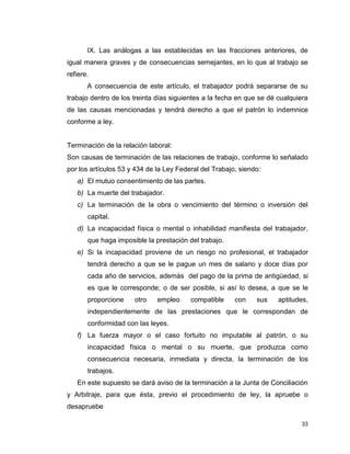 33
IX. Las análogas a las establecidas en las fracciones anteriores, de
igual manera graves y de consecuencias semejantes, en lo que al trabajo se
refiere.
A consecuencia de este artículo, el trabajador podrá separarse de su
trabajo dentro de los treinta días siguientes a la fecha en que se dé cualquiera
de las causas mencionadas y tendrá derecho a que el patrón lo indemnice
conforme a ley.
Terminación de la relación laboral:
Son causas de terminación de las relaciones de trabajo, conforme lo señalado
por los artículos 53 y 434 de la Ley Federal del Trabajo, siendo:
a) El mutuo consentimiento de las partes.
b) La muerte del trabajador.
c) La terminación de la obra o vencimiento del término o inversión del
capital.
d) La incapacidad física o mental o inhabilidad manifiesta del trabajador,
que haga imposible la prestación del trabajo.
e) Si la incapacidad proviene de un riesgo no profesional, el trabajador
tendrá derecho a que se le pague un mes de salario y doce días por
cada año de servicios, además del pago de la prima de antigüedad, si
es que le corresponde; o de ser posible, si así lo desea, a que se le
proporcione otro empleo compatible con sus aptitudes,
independientemente de las prestaciones que le correspondan de
conformidad con las leyes.
f) La fuerza mayor o el caso fortuito no imputable al patrón, o su
incapacidad física o mental o su muerte, que produzca como
consecuencia necesaria, inmediata y directa, la terminación de los
trabajos.
En este supuesto se dará aviso de la terminación a la Junta de Conciliación
y Arbitraje, para que ésta, previo el procedimiento de ley, la apruebe o
desapruebe
 