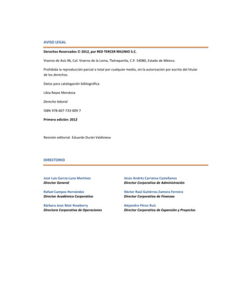 AVISO LEGAL
Derechos Reservados  2012, por RED TERCER MILENIO S.C.
Viveros de Asís 96, Col. Viveros de la Loma, Tlalnepantla, C.P. 54080, Estado de México.
Prohibida la reproducción parcial o total por cualquier medio, sin la autorización por escrito del titular
de los derechos.
Datos para catalogación bibliográfica
Libia Reyes Mendoza
Derecho laboral
ISBN 978-607-733-009-7
Primera edición: 2012
Revisión editorial: Eduardo Durán Valdivieso
DIRECTORIO
José Luis García Luna Martínez
Director General
Rafael Campos Hernández
Director Académico Corporativo
Bárbara Jean Mair Rowberry
Directora Corporativa de Operaciones
Jesús Andrés Carranza Castellanos
Director Corporativo de Administración
Héctor Raúl Gutiérrez Zamora Ferreira
Director Corporativo de Finanzas
Alejandro Pérez Ruiz
Director Corporativo de Expansión y Proyectos
 