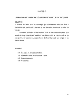 37
UNIDAD 3
JORNADA DE TRABAJO, DÍAS DE DESCANSO Y VACACIONES
OBJETIVO
El alumno estudiará cuál es el tiempo que el trabajador debe de está a
disposición del patrón para trabajar y las diferentes clases de jornada de
trabajo.
Asimismo, conocerá cuáles son los días de descanso obligatorio que
señala la Ley Federal del Trabajo y qué tantos días le corresponde a un
trabajador por vacaciones, dependiendo de la antigüedad que tenga en su
fuente laboral.
TEMARIO
3.1 Concepto de jornada de trabajo
3.2 Diferentes clases de jornada de trabajo
3.3 Días de descanso
3.4 Vacaciones
 