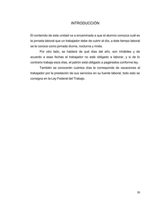 39
INTRODUCCIÓN
El contenido de esta unidad va a encaminada a que el alumno conozca cuál es
la jornada laboral que un trabajador debe de cubrir al día, a éste tiempo laboral
se le conoce como jornada diurna, nocturna y mixta.
Por otro lado, se hablará de qué días del año, son inhábiles y de
acuerdo a esas fechas el trabajador no está obligado a laborar, y si de lo
contrario trabaja esos días, el patrón está obligado a pagárselos conforme ley.
También se conocerán cuántos días le corresponde de vacaciones al
trabajador por la prestación de sus servicios en su fuente laboral, todo esto se
consigna en la Ley Federal del Trabajo.
 