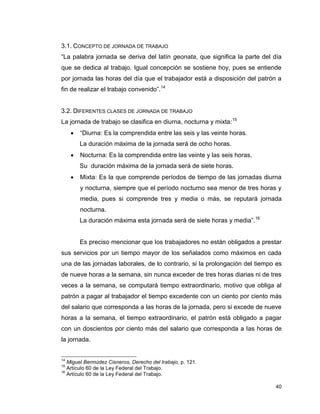 40
3.1. CONCEPTO DE JORNADA DE TRABAJO
“La palabra jornada se deriva del latín geonata, que significa la parte del día
que se dedica al trabajo. Igual concepción se sostiene hoy, pues se entiende
por jornada las horas del día que el trabajador está a disposición del patrón a
fin de realizar el trabajo convenido”.14
3.2. DIFERENTES CLASES DE JORNADA DE TRABAJO
La jornada de trabajo se clasifica en diurna, nocturna y mixta:15
 “Diurna: Es la comprendida entre las seis y las veinte horas.
La duración máxima de la jornada será de ocho horas.
 Nocturna: Es la comprendida entre las veinte y las seis horas.
Su duración máxima de la jornada será de siete horas.
 Mixta: Es la que comprende períodos de tiempo de las jornadas diurna
y nocturna, siempre que el período nocturno sea menor de tres horas y
media, pues si comprende tres y media o más, se reputará jornada
nocturna.
La duración máxima esta jornada será de siete horas y media”.16
Es preciso mencionar que los trabajadores no están obligados a prestar
sus servicios por un tiempo mayor de los señalados como máximos en cada
una de las jornadas laborales, de lo contrario, si la prolongación del tiempo es
de nueve horas a la semana, sin nunca exceder de tres horas diarias ni de tres
veces a la semana, se computará tiempo extraordinario, motivo que obliga al
patrón a pagar al trabajador el tiempo excedente con un ciento por ciento más
del salario que corresponda a las horas de la jornada, pero si excede de nueve
horas a la semana, el tiempo extraordinario, el patrón está obligado a pagar
con un doscientos por ciento más del salario que corresponda a las horas de
la jornada.
14
Miguel Bermúdez Cisneros, Derecho del trabajo, p. 121.
15
Artículo 60 de la Ley Federal del Trabajo.
16
Artículo 60 de la Ley Federal del Trabajo.
 