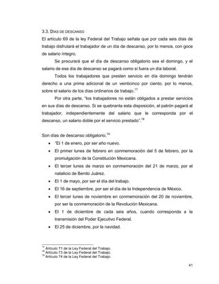 41
3.3. DÍAS DE DESCANSO
El artículo 69 de la ley Federal del Trabajo señala que por cada seis días de
trabajo disfrutará el trabajador de un día de descanso, por lo menos, con goce
de salario íntegro.
Se procurará que el día de descanso obligatorio sea el domingo, y el
salario de ese día de descanso se pagará como si fuera un día laboral.
Todos los trabajadores que presten servicio en día domingo tendrán
derecho a una prima adicional de un veinticinco por ciento, por lo menos,
sobre el salario de los días ordinarios de trabajo.17
Por otra parte, “los trabajadores no están obligados a prestar servicios
en sus días de descanso. Si se quebranta esta disposición, el patrón pagará al
trabajador, independientemente del salario que le corresponda por el
descanso, un salario doble por el servicio prestado”.18
Son días de descanso obligatorio.19
 “El 1 de enero, por ser año nuevo.
 El primer lunes de febrero en conmemoración del 5 de febrero, por la
promulgación de la Constitución Mexicana.
 El tercer lunes de marzo en conmemoración del 21 de marzo, por el
natalicio de Benito Juárez.
 El 1 de mayo, por ser el día del trabajo.
 El 16 de septiembre, por ser el día de la Independencia de México.
 El tercer lunes de noviembre en conmemoración del 20 de noviembre,
por ser la conmemoración de la Revolución Mexicana.
 El 1 de diciembre de cada seis años, cuando corresponda a la
transmisión del Poder Ejecutivo Federal.
 El 25 de diciembre, por la navidad.
17
Artículo 71 de la Ley Federal del Trabajo.
18
Artículo 73 de la Ley Federal del Trabajo.
19
Artículo 74 de la Ley Federal del Trabajo.
 