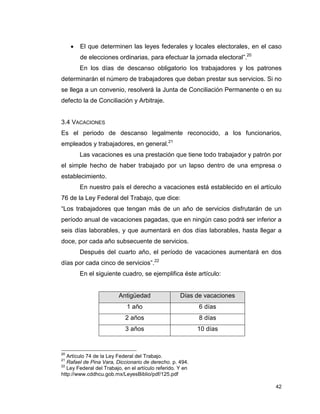 42
 El que determinen las leyes federales y locales electorales, en el caso
de elecciones ordinarias, para efectuar la jornada electoral”.20
En los días de descanso obligatorio los trabajadores y los patrones
determinarán el número de trabajadores que deban prestar sus servicios. Si no
se llega a un convenio, resolverá la Junta de Conciliación Permanente o en su
defecto la de Conciliación y Arbitraje.
3.4 VACACIONES
Es el periodo de descanso legalmente reconocido, a los funcionarios,
empleados y trabajadores, en general.21
Las vacaciones es una prestación que tiene todo trabajador y patrón por
el simple hecho de haber trabajado por un lapso dentro de una empresa o
establecimiento.
En nuestro país el derecho a vacaciones está establecido en el artículo
76 de la Ley Federal del Trabajo, que dice:
“Los trabajadores que tengan más de un año de servicios disfrutarán de un
período anual de vacaciones pagadas, que en ningún caso podrá ser inferior a
seis días laborables, y que aumentará en dos días laborables, hasta llegar a
doce, por cada año subsecuente de servicios.
Después del cuarto año, el período de vacaciones aumentará en dos
días por cada cinco de servicios”.22
En el siguiente cuadro, se ejemplifica éste artículo:
Antigüedad Días de vacaciones
1 año 6 días
2 años 8 días
3 años 10 días
20
Artículo 74 de la Ley Federal del Trabajo.
21
Rafael de Pina Vara, Diccionario de derecho. p. 494.
22
Ley Federal del Trabajo, en el artículo referido. Y en
http://www.cddhcu.gob.mx/LeyesBiblio/pdf/125.pdf
 