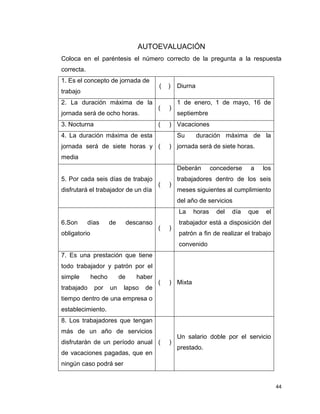 44
AUTOEVALUACIÓN
Coloca en el paréntesis el número correcto de la pregunta a la respuesta
correcta.
1. Es el concepto de jornada de
trabajo
( ) Diurna
2. La duración máxima de la
jornada será de ocho horas.
( )
1 de enero, 1 de mayo, 16 de
septiembre
3. Nocturna ( ) Vacaciones
4. La duración máxima de esta
jornada será de siete horas y
media
( )
Su duración máxima de la
jornada será de siete horas.
5. Por cada seis días de trabajo
disfrutará el trabajador de un día
( )
Deberán concederse a los
trabajadores dentro de los seis
meses siguientes al cumplimiento
del año de servicios
6.Son días de descanso
obligatorio
( )
La horas del día que el
trabajador está a disposición del
patrón a fin de realizar el trabajo
convenido
7. Es una prestación que tiene
todo trabajador y patrón por el
simple hecho de haber
trabajado por un lapso de
tiempo dentro de una empresa o
establecimiento.
( ) Mixta
8. Los trabajadores que tengan
más de un año de servicios
disfrutarán de un período anual
de vacaciones pagadas, que en
ningún caso podrá ser
( )
Un salario doble por el servicio
prestado.
 
