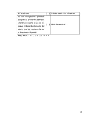 45
9.Vacaciones ( ) Inferior a seis días laborables
10. Los trabajadores quedarán
obligados a prestar los servicios
y tendrán derecho a que se les
pague, independientemente del
salario que les corresponda por
el descanso obligatorio
( ) Días de descanso
Respuestas: 2, 6, 7, 3, 9, 1, 4, 10, 8, 5.
 