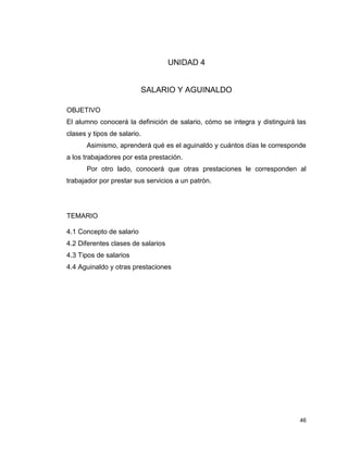 46
UNIDAD 4
SALARIO Y AGUINALDO
OBJETIVO
El alumno conocerá la definición de salario, cómo se integra y distinguirá las
clases y tipos de salario.
Asimismo, aprenderá qué es el aguinaldo y cuántos días le corresponde
a los trabajadores por esta prestación.
Por otro lado, conocerá que otras prestaciones le corresponden al
trabajador por prestar sus servicios a un patrón.
TEMARIO
4.1 Concepto de salario
4.2 Diferentes clases de salarios
4.3 Tipos de salarios
4.4 Aguinaldo y otras prestaciones
 