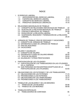 2
ÍNDICE
1. El DERECHO LABORAL.
1.1. ANTECEDENTES DEL DERECHO LABORAL 9-10
1.2. FUENTES DEL DERECHO LABORAL 10-13
1.3. CONCEPTO DE DERECHO LABORAL 13-14
1.4. PRINCIPIOS GENERALES LABORALES 14-16
2. RELACIONES INDIVIDUALES DE TRABAJO
2.1 CONCEPTO DE RELACIONES INDIVIDUALES DE TRABAJO 22
2.2 SUJETOS DE LA RELACIÓN INDIVIDUAL DE TRABAJO 22-24
2.3 CONTRATO INDIVIDUAL DE TRABAJO 24-26
2.4 DURACIÓN DE LA RELACIÓN LABORAL 26
2.5 SUSPENSIÓN, RESCISIÓN Y TERMINACIÓN DE LA RELACIÓN
LABORAL 26-34
3. JORNADA DE TRABAJO, DÍAS DE DESCANSO Y VACACIONES
3.1 CONCEPTO DE JORNADA DE TRABAJO 40
3.2 DIFERENTES CLASES DE JORNADA DE TRABAJO 40
3.3 DÍAS DE DESCANSO 41-42
3.4 VACACIONES 42-43
4. SALARIO Y AGUINALDO
4.1 CONCEPTO DE SALARIO 49
4.2 DIFERENTES CLASES DE SALARIO MÍNIMO 49-50
4.3 TIPOS DE SALARIOS 50-54
4.4 AGUINALDO Y OTRAS PRESTACIONES 54-56
5. PARTICIPACIÓN DE LAS UTILIDADES
5.1 PARTICIPACIÓN DE LOS TRABAJADORES EN LAS UTILIDADES
DE LA EMPRESA 62-63
5.2 QUE PERSONAS SE ENCUENTRAN EXCEPTUADA DE LA
PARTICIPACIÓN DE LAS UTILIDADES. 63-65
6. OBLIGACIONES DE LOS PATRONES Y DE LOS TRABAJADORES
6.1 OBLIGACIONES DE LOS PATRONES 71-74
6.2 PROHIBICIONES A LOS PATRONES 74-75
6.3 OBLIGACIONES DE LOS TRABAJADORES 75-77
6.4 PROHIBICIONES A LOS TRABAJADORES 77-78
7. TRABAJO DE LAS MUJERES Y DE LOS MENORES
7.1 TRABAJOS DE LAS MUJERES 85-86
7.2 TRABAJO DE LOS MENORES 86-89
8. TRABAJOS ESPECIALES
8.1 TRABAJADORES DE CONFIANZA 95
 