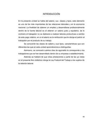 48
INTRODUCCIÓN
En la presente unidad se habla del salario, sus clases y tipos, este elemento
es uno de los más importantes de las relaciones laborales y en la economía
nacional. La finalidad de obtener un empleo y desarrollarse profesionalmente
dentro de la fuente laboral es el obtener un salario justo y equitativo, de lo
contrario el trabajador no se dedicaría a realizar labores productivas a cambio
de este pago vitalicio; en sí el salario es la retribución que le otorga el patrón al
trabajador por el producto de su trabajo.
Se conocerán las clases de salario y sus tipos, características que son
diferentes las que en esta unidad aprenderemos a distinguirlas.
Asimismo, se conocerá cuántos días de aguinaldo le corresponde a los
trabajadores que se han desarrollado dentro de su empresa o establecimiento.
Además se hablará de que otras prestaciones a parte de las ya vistas
en el presente libro didáctico otorga la Ley Federal del Trabajo a los sujetos de
la relación laboral.
 