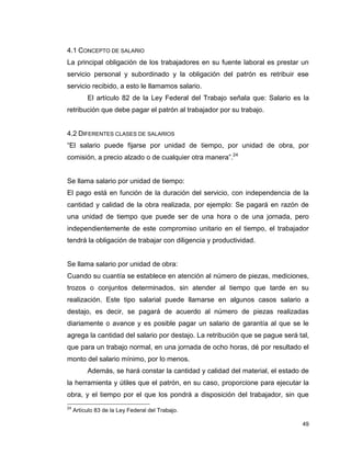 49
4.1 CONCEPTO DE SALARIO
La principal obligación de los trabajadores en su fuente laboral es prestar un
servicio personal y subordinado y la obligación del patrón es retribuir ese
servicio recibido, a esto le llamamos salario.
El artículo 82 de la Ley Federal del Trabajo señala que: Salario es la
retribución que debe pagar el patrón al trabajador por su trabajo.
4.2 DIFERENTES CLASES DE SALARIOS
“El salario puede fijarse por unidad de tiempo, por unidad de obra, por
comisión, a precio alzado o de cualquier otra manera”.24
Se llama salario por unidad de tiempo:
El pago está en función de la duración del servicio, con independencia de la
cantidad y calidad de la obra realizada, por ejemplo: Se pagará en razón de
una unidad de tiempo que puede ser de una hora o de una jornada, pero
independientemente de este compromiso unitario en el tiempo, el trabajador
tendrá la obligación de trabajar con diligencia y productividad.
Se llama salario por unidad de obra:
Cuando su cuantía se establece en atención al número de piezas, mediciones,
trozos o conjuntos determinados, sin atender al tiempo que tarde en su
realización. Este tipo salarial puede llamarse en algunos casos salario a
destajo, es decir, se pagará de acuerdo al número de piezas realizadas
diariamente o avance y es posible pagar un salario de garantía al que se le
agrega la cantidad del salario por destajo. La retribución que se pague será tal,
que para un trabajo normal, en una jornada de ocho horas, dé por resultado el
monto del salario mínimo, por lo menos.
Además, se hará constar la cantidad y calidad del material, el estado de
la herramienta y útiles que el patrón, en su caso, proporcione para ejecutar la
obra, y el tiempo por el que los pondrá a disposición del trabajador, sin que
24
Artículo 83 de la Ley Federal del Trabajo.
 