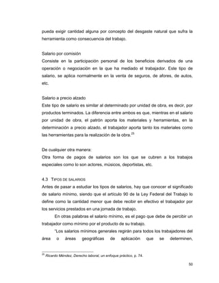 50
pueda exigir cantidad alguna por concepto del desgaste natural que sufra la
herramienta como consecuencia del trabajo.
Salario por comisión
Consiste en la participación personal de los beneficios derivados de una
operación o negociación en la que ha mediado el trabajador. Este tipo de
salario, se aplica normalmente en la venta de seguros, de afores, de autos,
etc.
Salario a precio alzado
Este tipo de salario es similar al determinado por unidad de obra, es decir, por
productos terminados. La diferencia entre ambos es que, mientras en el salario
por unidad de obra, el patrón aporta los materiales y herramientas, en la
determinación a precio alzado, el trabajador aporta tanto los materiales como
las herramientas para la realización de la obra.25
De cualquier otra manera:
Otra forma de pagos de salarios son los que se cubren a los trabajos
especiales como lo son actores, músicos, deportistas, etc.
4.3 TIPOS DE SALARIOS
Antes de pasar a estudiar los tipos de salarios, hay que conocer el significado
de salario mínimo, siendo que el artículo 90 de la Ley Federal del Trabajo lo
define como la cantidad menor que debe recibir en efectivo el trabajador por
los servicios prestados en una jornada de trabajo.
En otras palabras el salario mínimo, es el pago que debe de percibir un
trabajador como mínimo por el producto de su trabajo.
“Los salarios mínimos generales regirán para todos los trabajadores del
área o áreas geográficas de aplicación que se determinen,
25
Ricardo Méndez, Derecho laboral, un enfoque práctico, p. 74.
 